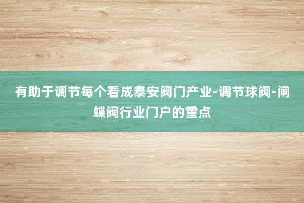 有助于调节每个看成泰安阀门产业-调节球阀-闸蝶阀行业门户的重点